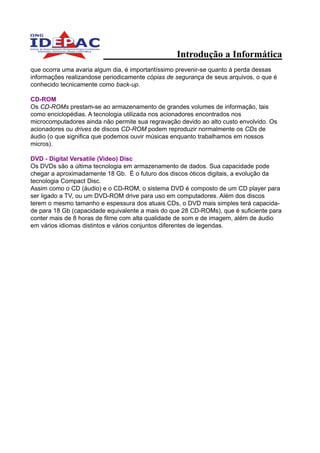 Introdução a Informática
que ocorra uma avaria algum dia, é importantíssimo prevenir-se quanto à perda dessas
informações realizandose periodicamente cópias de segurança de seus arquivos, o que é
conhecido tecnicamente como back-up.

CD-ROM
Os CD-ROMs prestam-se ao armazenamento de grandes volumes de informação, tais
como enciclopédias. A tecnologia utilizada nos acionadores encontrados nos
microcomputadores ainda não permite sua regravação devido ao alto custo envolvido. Os
acionadores ou drives de discos CD-ROM podem reproduzir normalmente os CDs de
áudio (o que significa que podemos ouvir músicas enquanto trabalhamos em nossos
micros).

DVD - Digital Versatile (Video) Disc
Os DVDs são a última tecnologia em armazenamento de dados. Sua capacidade pode
chegar a aproximadamente 18 Gb. É o futuro dos discos óticos digitais, a evolução da
tecnologia Compact Disc.
Assim como o CD (áudio) e o CD-ROM, o sistema DVD é composto de um CD player para
ser ligado a TV, ou um DVD-ROM drive para uso em computadores. Além dos discos
terem o mesmo tamanho e espessura dos atuais CDs, o DVD mais simples terá capacida-
de para 18 Gb (capacidade equivalente a mais do que 28 CD-ROMs), que é suficiente para
conter mais de 8 horas de filme com alta qualidade de som e de imagem, além de áudio
em vários idiomas distintos e vários conjuntos diferentes de legendas.
 