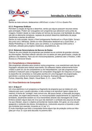 Introdução a Informática
gráficos.
Dentre as mais comuns, destacamos o MS-Excel, o Lotus 1-2-3 e o Quatro Pro.

6.3.3. Programas Gráficos
Permitem a criação de figuras e desenhos, sendo que alguns possuem recursos extras
para animação. Podem ser conjugados com programas que adicionam sons juntos às
imagens. Existem desde os mais simples em termos de recursos e de facilidade de utiliza-
ção até os altamente complexos, capazes de produzir desenhos detalhados de peças
mecânicas e plantas de edifícios.
Dentre os mais simples, temos o Paint (antigamente Paintbrush) e o Photo Editor, forneci-
dos junto com o Windows. Dentre os mais sofisticados destacam-se o Corel Draw , o
Adobe PhotoShop e o 3D Studio, para uso artístico, e os programas CAD (como o
AutoCad), utilizado para projetos mecânicos, arquitetônicos, etc.

6.3.4. Sistemas Gerenciadores de Bancos de Dados
Trata-se de uma coleção de programas que prestam-se ao controle de grandes volumes
de informações. Permitem efetuar cálculos com os dados por eles gerenciados, criação de
gráficos e de relatórios. Para uso em microcomputadores, podemos citar o Paradox, o MS-
Access e o Personal Oracle.

6.4. Compiladores e Interpretadores
São programas utilizados para construir outros programas, e se caracterizam pelo tipo de
linguagem utilizada para realizar essa tarefa. Os softwares citados anteriormente foram
criados a partir do uso de compiladores ou de interpretadores, que são programas que
analisam e traduzem para a linguagem do computador (linguagem de máquina) um conjun-
to específico de comandos ou instruções escritos em uma linguagem de programação,
permitindo o controle do funcionamento da máquina. Exemplos dessas linguagens:
Fortran, Assembly, Basic, Delphi, Visual Basic, C, C++, Java, HTML.

6.5. Vírus Eletrônico de Computador

6.5.1. O Que é?
Um vírus eletrônico é um programa ou fragmento de programa que se instala em uma
máquina sem que o usuário perceba, e nela começa a se reproduzir (gerar cópias de si
mesmo). A forma de “contágio” mais comum era, até pouco tempo, a execução de progra-
mas piratas, de origem desconhecida, no microcomputador (especialmente os “joguinhos”).
Entretanto, atualmente existem os vírus transmitidos através das mensagens de e-mail.
Embora existam alguns tipos de vírus que não destroem o conteúdo dos arquivos do siste-
ma que infectam, esse é o objetivo primordial da maioria deles. Em geral, os vírus atuam
apagando o conteúdo dos discos, formatando-os, misturando arquivos e trocando o valor
dos símbolos (por exemplo, trocando os “a” por “s”).
É muito importante que todo o computador tenha algum tipo de proteção contra as infec-
ções por virus. É o que será discutido no próximo item.
 