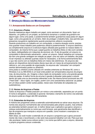 Introdução a Informática
7. OPERAÇÃO BÁSICA DO MICROCOMPUTADOR

7.1. Armazenando Dados em um Computador

7.1.1. Arquivos e Pastas
Quando realizamos algum trabalho em papel, como escrever um documento, fazer um
desenho, um gráfico ou um projeto, ao terminá-lo tomamos o cuidado de guardá-lo em
algum lugar, como uma pasta, e posteriormente também guardarmos essa pasta em algum
lugar, como uma gaveta de um armário. Além de proteger o trabalho feito, isso permite que
possamos recuperá-lo rapidamente quando precisarmos utilizá-lo novamente.
Quando produzimos um trabalho em um computador, a mesma situação ocorre: precisa-
mos guardar nosso trabalho para podermos utilizá-lo posteriormente. O arquivo eletrônico
(ou simplesmente arquivo) é a estrutura lógica utilizada para guardar os nossos dados no
computador, da mesma forma que o papel guarda os trabalhos feitos à mão (com canetas
ou lápis), datilografados em máquinas de escrever, etc. O ato de guardar um arquivo no
computador é denominado salvamento - salvar um arquivo. Salvar trabalhos em computa-
dor tem uma grande vantagem em relação ao papel: uma vez salvo um trabalho, ele pode-
rá ser impresso ou alterado quantas vezes for necessário, e de forma extremamente fácil,
o que não ocorre com os trabalhos feitos em meios não eletrônicos. Os arquivos são
salvos em dispositivos denominados discos (que são um meios de armazenamento mag-
néticos) e, por uma questão de organização, os arquivos são “colocados” em comparti-
mentos denominados pastas ou diretórios.
Uma pasta ou diretório (nome utilizado em versões anteriores ao Windows 95, como o
Windows 3.xx ou MS-DOS) é um local onde podem ser armazenados arquivos de progra-
mas, de documentos, etc. Imagine o disco rígido do computador como uma grande gaveta
cheia de pastas. A melhor forma de arrumar a gaveta é etiquetar cada pasta e colocar
dentro de cada uma os documentos referentes a ela. Da mesma forma funcionará seu HD
(“Hard Disk” - disco rígido, em inglês), porém com uma característica adicional: as pastas
em um disco podem conter outras pastas, nesse caso chamadas de subpastas (ou
subdiretórios).

7.1.2. Nomes de Arquivos e Pastas
Todos os Arquivos e Pastas possuem um nome e uma extensão, separados por um ponto.
O nome é obrigatório, a extensão é opcional. Somados o tamanho do nome e da extensão
do arquivo pode-se chegar até 256 caracteres.

7.1.3. Extensões de Arquivos
A maioria dos programas coloca a extensão automaticamente ao salvar seus arquivos. Os
nomes dos arquivos normalmente são convencionados pelo próprio usuário, mas embora
as extensões também possam ser, é melhor deixar que o aplicativo que gera o arquivo a
coloque automaticamente no nome que você fornecer, pois geralmente elas identificam o
tipo de programa que manipula o arquivo em questão, como mostram o exemplos na
tabela ao lado.
Além disso, se você mudar a extensão de um arquivo o programa que o gerou provavel-
mente não mais o reconhecerá, e não será mais possível trabalhar com ele. Para que isso
não acontecer, basta nunca colocar ponto (.) no nome que definir para o arquivo, deixando
o próprio programa colocar a extensão.
 