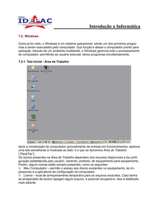Introdução a Informática

7.2. Windows

Como já foi visto, o Windows é um sistema operacional, sendo um dos primeiros progra-
mas a serem executados pelo computador. Sua função é deixar o computador pronto para
operação. Através de um ambiente multitarefa, o Windows gerencia todo o processamento
do computador, permitindo ao usuário executar vários programas simultaneamente.

7.2.1. Tela Inicial - Área de Trabalho




Após a inicialização do computador (procedimento de entrada em funcionamento), aparece
uma tela semelhante à mostrada ao lado: é o que se denomina Área de Trabalho
(“DeskTop”).
Os Ícones presentes na Área de Trabalho dependem dos recursos disponíveis e da confi-
guração estabelecida pelo usuário, variando, portanto, de equipamento para equipamento.
Porém, alguns ícones estão sempre presentes, como os seguintes:
    Meu Computador – permite o acesso aos discos existentes no equipamento, às im-
pressoras e a aplicativos de configuração do computador.
    Lixeira – local de armazenamento temporário para os arquivos excluídos. Caso tenha
se arrependido de excluir (apagar) algum arquivo, é possível recuperá-lo. Isso é detalhado
mais adiante.
 