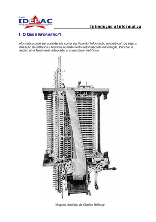 Introdução a Informática
1. O QUE É INFORMÁTICA?

Informática pode ser considerada como significando “informação automática”, ou seja, a
utilização de métodos e técnicas no tratamento automático da informação. Para tal, é
preciso uma ferramenta adequada: o computador eletrônico.




                          Máquina Analítica de Charles Babbage
 
