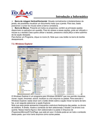 Introdução a Informática
    Barra de rolagem Vertical/Horizontal. Situada normalmente à direita/embaixo da
janela, ela possibilita visualizar um documento maior que a janela. Para isso, basta
posicionar o cursor do mouse sobre a barra e arrastá-la.
    Barra de Menus. Presente em todos os programas, contém as principais opções
disponíveis no aplicativo em questão. Para ter acesso a essas opções, pode ser utilizado o
mouse ou o teclado.Caso queira utilizar o teclado, pressione a tecla [Alt] e a letra sublinha-
da da opção desejada.
Para fechar um Programa, clique no ícone [X]. Note que o seu botão na barra de tarefas
desaparecerá.

7.3. Windows Explorer




O Windows Explorer é um programa para Windows 95/98/NT que nos permite visualizar,
mover, copiar, renomear, excluir, localizar ou criar arquivos ou pastas. Para executar o
Windows Explorer, basta clicar com o botão direito sobre a opção Iniciar na barra de tare-
fas, e em seguida selecionar a opção Explorar.
Note que essa janela apresenta à esquerda a estrutura hierárquica das pastas, ou árvore
de diretório. À direita, mostra o conteúdo do item selecionado (“clicado”) na árvore à es-
querda. Nessa mesma figura o item selecionado é a pasta C:Arquivos de
ProgramasMicrosoft FrontPage, que está em azul. À direita pode-se ver todo o conteúdo
dessa pasta, que inclui tanto arquivos como outras pastas.
 