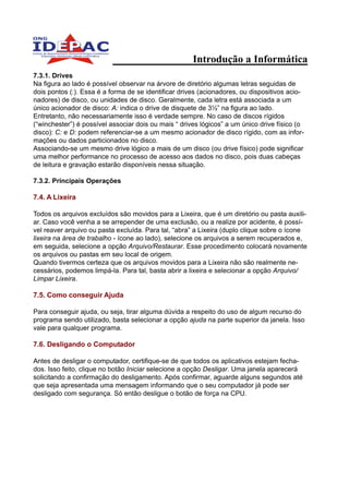 Introdução a Informática
7.3.1. Drives
Na figura ao lado é possível observar na árvore de diretório algumas letras seguidas de
dois pontos (:). Essa é a forma de se identificar drives (acionadores, ou dispositivos acio-
nadores) de disco, ou unidades de disco. Geralmente, cada letra está associada a um
único acionador de disco: A: indica o drive de disquete de 3½” na figura ao lado.
Entretanto, não necessariamente isso é verdade sempre. No caso de discos rígidos
(“winchester”) é possível associar dois ou mais “ drives lógicos” a um único drive físico (o
disco): C: e D: podem referenciar-se a um mesmo acionador de disco rígido, com as infor-
mações ou dados particionados no disco.
Associando-se um mesmo drive lógico a mais de um disco (ou drive físico) pode significar
uma melhor performance no processo de acesso aos dados no disco, pois duas cabeças
de leitura e gravação estarão disponíveis nessa situação.

7.3.2. Principais Operações

7.4. A Lixeira

Todos os arquivos excluídos são movidos para a Lixeira, que é um diretório ou pasta auxili-
ar. Caso você venha a se arrepender de uma exclusão, ou a realize por acidente, é possí-
vel reaver arquivo ou pasta excluída. Para tal, “abra” a Lixeira (duplo clique sobre o ícone
lixeira na área de trabalho - ícone ao lado), selecione os arquivos a serem recuperados e,
em seguida, selecione a opção Arquivo/Restaurar. Esse procedimento colocará novamente
os arquivos ou pastas em seu local de origem.
Quando tivermos certeza que os arquivos movidos para a Lixeira não são realmente ne-
cessários, podemos limpá-la. Para tal, basta abrir a lixeira e selecionar a opção Arquivo/
Limpar Lixeira.

7.5. Como conseguir Ajuda

Para conseguir ajuda, ou seja, tirar alguma dúvida a respeito do uso de algum recurso do
programa sendo utilizado, basta selecionar a opção ajuda na parte superior da janela. Isso
vale para qualquer programa.

7.6. Desligando o Computador

Antes de desligar o computador, certifique-se de que todos os aplicativos estejam fecha-
dos. Isso feito, clique no botão Iniciar selecione a opção Desligar. Uma janela aparecerá
solicitando a confirmação do desligamento. Após confirmar, aguarde alguns segundos até
que seja apresentada uma mensagem informando que o seu computador já pode ser
desligado com segurança. Só então desligue o botão de força na CPU.
 