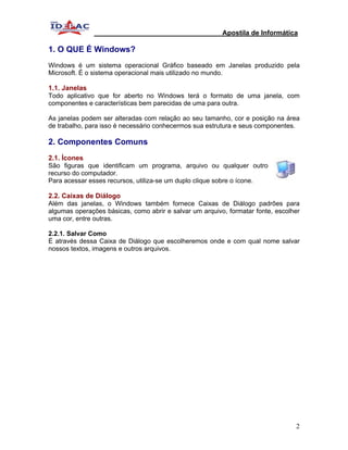 Apostila de Informática

1. O QUE É Windows?
Windows é um sistema operacional Gráfico baseado em Janelas produzido pela
Microsoft. É o sistema operacional mais utilizado no mundo.

1.1. Janelas
Todo aplicativo que for aberto no Windows terá o formato de uma janela, com
componentes e características bem parecidas de uma para outra.

As janelas podem ser alteradas com relação ao seu tamanho, cor e posição na área
de trabalho, para isso é necessário conhecermos sua estrutura e seus componentes.

2. Componentes Comuns
2.1. Ícones
São figuras que identificam um programa, arquivo ou qualquer outro
recurso do computador.
Para acessar esses recursos, utiliza-se um duplo clique sobre o ícone.

2.2. Caixas de Diálogo
Além das janelas, o Windows também fornece Caixas de Diálogo padrões para
algumas operações básicas, como abrir e salvar um arquivo, formatar fonte, escolher
uma cor, entre outras.

2.2.1. Salvar Como
É através dessa Caixa de Diálogo que escolheremos onde e com qual nome salvar
nossos textos, imagens e outros arquivos.




                                                                                 2
 