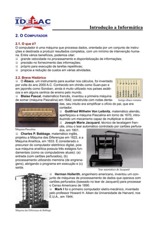 Introdução a Informática
2. O COMPUTADOR

2.1. O que é?
O computador é uma máquina que processa dados, orientada por um conjunto de instru-
ções e destinada a produzir resultados completos, com um mínimo de intervenção huma-
na. Entre vários benefícios, podemos citar:
    grande velocidade no processamento e disponibilização de informações;
    precisão no fornecimento das informações;
    próprio para execução de tarefas repetitivas;
    propicia a redução de custos em várias atividades.

2.2. Breve Histórico
    O Ábaco, um instrumento para auxiliar nos cálculos, foi inventado
por volta do ano 2000 A.C. Conhecido em chinês como Suan-pan e
em japonês como Soroban, ainda é muito utilizado nos países asiáti-
cos e em alguns centros de ensino pelo mundo.
    Blaise Pascal, matemático francês, inventou a primeira máquina
de somar (máquina Pascalina) em 1642; construída com rodas denta-            Antigo ábaco romano
                               das, seu intuito era simplificar o ofício do pai, que era
                               contador.
                                   Gottfried Wilhelm Von Leibnitz, matemático alemão,
                               aperfeiçoou a máquina Pascalina em torno de 1670, intro-
                               duzindo um mecanismo capaz de multiplicar e dividir.
                                   Joseph Marie Jacquard, técnico de tecelagem fran-
                               cês, criou o tear automático controlado por cartões perfura-
Máquina Pascalina              dos, em 1801.
    Charles P. Babbage, matemático inglês,
projetou a Máquina das Diferenças em 1822, e a
Máquina Analítica, em 1833. É considerado o
precursor do computador eletrônico digital, pois
sua máquina analítica possuia três estágios fun-
damentais (como os computadores atuais): (a)
entrada (com cartões perfurados), (b)
processamento utilizando memória (de engrena-
gens), abrigando o programa em execução e (c)
saída.
                                                                Tear automático de Jacquard
                                   Herman Hollerith, engenheiro americano, inventou um con-
                               junto de máquinas de processamento de dados que operava com
                               cartões perfurados (baseado no tear de Jacquard) para processar
                               o Censo Americano de 1890.
                                   Mark I foi o primeiro computador eletro-mecânico, inventado
                               pelo professor Howard H. Aiken da Universidade de Harvard, nos
                               E.U.A., em 1944;



Máquina das Diferenças de Babbage
 