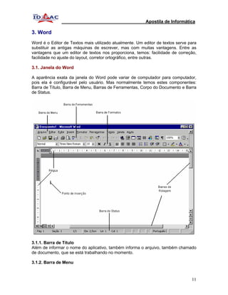 Apostila de Informática

3. Word
Word é o Editor de Textos mais utilizado atualmente. Um editor de textos serve para
substituir as antigas máquinas de escrever, mas com muitas vantagens. Entre as
vantagens que um editor de textos nos proporciona, temos: facilidade de correção,
facilidade no ajuste do layout, corretor ortográfico, entre outras.

3.1. Janela do Word

A aparência exata da janela do Word pode variar de computador para computador,
pois ela é configurável pelo usuário. Mas normalmente temos estes componentes:
Barra de Título, Barra de Menu, Barras de Ferramentas, Corpo do Documento e Barra
de Status.




3.1.1. Barra de Título
Além de informar o nome do aplicativo, também informa o arquivo, também chamado
de documento, que se está trabalhando no momento.

3.1.2. Barra de Menu


                                                                                11
 