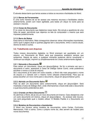 Apostila de Informática

É através dessa barra que temos acesso a todos os recursos e facilidades do Word.

3.1.3. Barras de Ferramentas
É uma outra maneira de se ter acesso aos mesmos recursos e facilidades citados
anteriormente, porém com maior agilidade, pois basta um clique no ícone para se
acessar o recurso.

3.1.4. Corpo do Documento
É no corpo do documento que digitamos nosso texto. Ele simula a aparência de uma
folha de papel, permitindo que vejamos na tela do computador o mesmo que será
impresso posteriormente.

3.1.5. Barra de Status
Essa barra é informativa. Nela conseguimos observar várias informações importantes,
como qual é página atual e quantas páginas tem o documento, linha e coluna atuais,
idioma do texto e outras.

3.2. Trabalhando com Arquivos

Todos nossos documentos digitados no Word precisam ser guardados em um
arquivo, um Documento do Word, para que possamos acessá-lo sempre que
quisermos. Depois de salvo, a qualquer momento podemos abri-lo novamente e
continuar sua edição, imprimir ou simplemesmente ler o texto anteriormente digitado.

3.2.1. Salvando o Documento
Para salvar um documento, clique em ArquivoSalvar. Se for a primeira vez que o
documento é salvo, aparecerá a Caixa de Diálogo Salvar Como, onde poderemos
escolher o nome e o local do arquivo.
Se o documento já foi salvo em outra ocasião, o Word não mais perguntará o nome
do arquivo e o salvará com o mesmo nome utilizado anteriormente. Para que se
possa escolher um novo nome para o documento, clique em ArquivoSalvar como.

3.2.2. Abrindo um Documento Salvo
Para se abrir um documento salvo anteriormente, clique em ArquivoAbrir. Será
mostrada a Caixa de Diálogo Abrir, onde informaremos o local onde está o documento
e qual documento pretendemos abrir.

3.2.3. Criando um Novo Documento
Ao abrirmos o Word, ele já cria um novo documento em branco. Caso desejemos criar
um outro documento em branco, clique em ArquivoNovo. Ao acessar este recurso,
nos será perguntado qual o modelo utilizar. O Modelo Padrão é o Documento em
Branco.

3.2.4. Modelos de Documentos e Assistentes
O Word nos fornece vários modelos de documentos, como Cartas, Currículos,
Memorando, FAX e outros. Como o próprio nome diz, eles servem de modelo para
novos documentos.


                                                                                    12
 