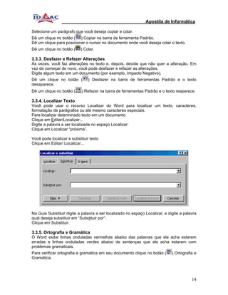 Apostila de Informática

Selecione um parágrafo que você deseja copiar e colar.
Dê um clique no botão ( ) Copiar na barra de ferramenta Padrão.
Dê um clique para posicionar o cursor no documento onde você deseja colar o texto.
Dê um clique no botão (    ) Colar.

3.3.3. Desfazer e Refazer Alterações
Às vezes, você faz alterações no texto e, depois, decide que não quer a alteração. Em
vez de começar de novo, você pode desfazer e refazer as alterações.
Digite algum texto em um documento (por exemplo, Impacto Negativo).
Dê um clique no botão (         ) Desfazer na barra de ferramentas Padrão e o texto
desaparece.
Dê um clique no botão (     ) Refazer na barra de ferramentas Padrão e o texto reaparece.

3.3.4. Localizar Texto
Você pode usar o recurso Localizar do Word para localizar um texto, caracteres,
formatação de parágrafos ou até mesmo caracteres especiais.
Para localizar determinado texto em um documento
Clique em Editar/Localizar...
Digite a palavra a ser localizada no espaço Localizar:
Clique em Localizar “próxima”.

Você pode localizar e substituir texto
Clique em Editar/ Localizar...




Na Guia Substituir digite a palavra a ser localizado no espaço Localizar, e digite a palavra
qual deseja substituir em “Substituir por”:
Clique em Substituir.

3.3.5. Ortografia e Gramática
O Word exibe linhas onduladas vermelhas abaixo das palavras que ele acha estarem
erradas e linhas onduladas verdes abaixo de sentenças que ele acha estarem com
problemas gramaticais.
Para verificar ortografia e gramática em seu documento clique no botão (      ) Ortografia e
Gramática.




                                                                                         14
 