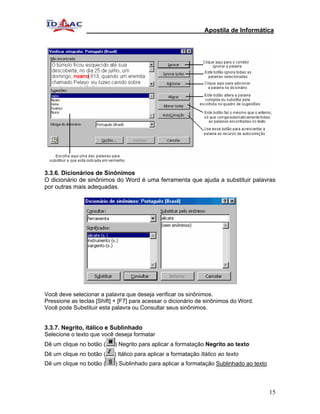 Apostila de Informática




3.3.6. Dicionários de Sinônimos
O dicionário de sinônimos do Word é uma ferramenta que ajuda a substituir palavras
por outras mais adequadas.




Você deve selecionar a palavra que deseja verificar os sinônimos.
Pressione as teclas [Shift] + [F7] para acessar o dicionário de sinônimos do Word.
Você pode Substituir esta palavra ou Consultar seus sinônimos.


3.3.7. Negrito, itálico e Sublinhado
Selecione o texto que você deseja formatar
Dê um clique no botão (    ) Negrito para aplicar a formatação Negrito ao texto
Dê um clique no botão (    ) Itálico para aplicar a formatação Itálico ao texto
Dê um clique no botão (    ) Sublinhado para aplicar a formatação Sublinhado ao texto




                                                                                        15
 