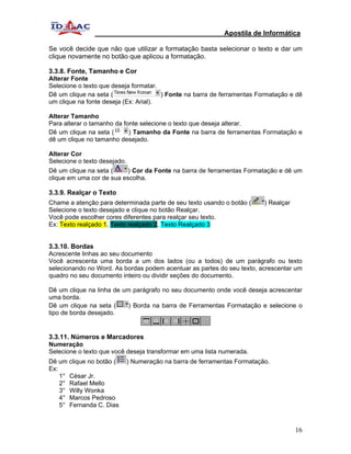 Apostila de Informática

Se você decide que não que utilizar a formatação basta selecionar o texto e dar um
clique novamente no botão que aplicou a formatação.

3.3.8. Fonte, Tamanho e Cor
Alterar Fonte
Selecione o texto que deseja formatar.
Dê um clique na seta (                 ) Fonte na barra de ferramentas Formatação e dê
um clique na fonte deseja (Ex: Arial).

Alterar Tamanho
Para alterar o tamanho da fonte selecione o texto que deseja alterar.
Dê um clique na seta (      ) Tamanho da Fonte na barra de ferramentas Formatação e
dê um clique no tamanho desejado.

Alterar Cor
Selecione o texto desejado.
Dê um clique na seta (     ) Cor da Fonte na barra de ferramentas Formatação e dê um
clique em uma cor de sua escolha.

3.3.9. Realçar o Texto
Chame a atenção para determinada parte de seu texto usando o botão (       ) Realçar
Selecione o texto desejado e clique no botão Realçar.
Você pode escolher cores diferentes para realçar seu texto.
Ex: Texto realçado 1, Texto realçado 2, Texto Realçado 3


3.3.10. Bordas
Acrescente linhas ao seu documento
Você acrescenta uma borda a um dos lados (ou a todos) de um parágrafo ou texto
selecionando no Word. As bordas podem acentuar as partes do seu texto, acrescentar um
quadro no seu documento inteiro ou dividir seções do documento.

Dê um clique na linha de um parágrafo no seu documento onde você deseja acrescentar
uma borda.
Dê um clique na seta (     ) Borda na barra de Ferramentas Formatação e selecione o
tipo de borda desejado.


3.3.11. Números e Marcadores
Numeração
Selecione o texto que você deseja transformar em uma lista numerada.
Dê um clique no botão (       ) Numeração na barra de ferramentas Formatação.
Ex:
    1° César Jr.
    2° Rafael Mello
    3° Willy Wonka
    4° Marcos Pedroso
    5° Fernanda C. Dias


                                                                                       16
 