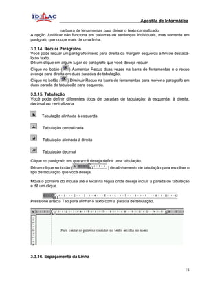Apostila de Informática

                na barra de ferramentas para deixar o texto centralizado.
A opção Justificar não funciona em palavras ou sentenças individuais, mas somente em
parágrafo que ocupe mais de uma linha.

3.3.14. Recuar Parágrafos
Você pode recuar um parágrafo inteiro para direita da margem esquerda a fim de destacá-
lo no texto.
Dê um clique em algum lugar do parágrafo que você deseja recuar.
Clique no botão (    ) Aumentar Recuo duas vezes na barra de ferramentas e o recuo
avança para direita em duas paradas de tabulação.
Clique no botão (   ) Diminuir Recuo na barra de ferramentas para mover o parágrafo em
duas parada de tabulação para esquerda.

3.3.15. Tabulação
Você pode definir diferentes tipos de paradas de tabulação: à esquerda, à direita,
decimal ou centralizada.

      Tabulação alinhada à esquerda


      Tabulação centralizada


      Tabulação alinhada à direita


      Tabulação decimal

Clique no parágrafo em que você deseja definir uma tabulação.
Dê um clique no botão (                    ) de alinhamento de tabulação para escolher o
tipo de tabulação que você deseja.

Mova o ponteiro do mouse até o local na régua onde deseja incluir a parada de tabulação
e dê um clique.


Pressione a tecla Tab para alinhar o texto com a parada de tabulação.




3.3.16. Espaçamento da Linha


                                                                                     18
 