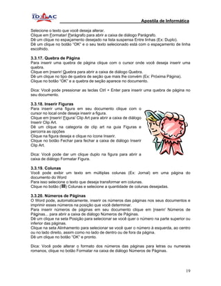 Apostila de Informática

Selecione o texto que você deseja alterar.
Clique em Formatar/ Parágrafo para abrir a caixa de diálogo Parágrafo.
Dê um clique no espaçamento desejado na lista suspensa Entre linhas (Ex: Duplo).
Dê um clique no botão “OK” e o seu texto selecionado está com o espaçamento de linha
escolhido.

3.3.17. Quebra de Página
Para inserir uma quebra de página clique com o cursor onde você deseja inserir uma
quebra.
Clique em Inserir/ Quebra para abrir a caixa de diálogo Quebra.
Dê um clique no tipo de quebra de seção que mais lhe convém (Ex: Próxima Página).
Clique no botão “OK” e a quebra de seção aparece no documento.

Dica: Você pode pressionar as teclas Ctrl + Enter para inserir uma quebra de página no
seu documento.

3.3.18. Inserir Figuras
Para inserir uma figura em seu documento clique com o
cursor no local onde deseja inserir a figura.
Clique em Inserir/ Figura/ Clip Art para abrir a caixa de diálogo
Inserir Clip Art.
Dê um clique na categoria de clip art na guia Figuras e
percorra as opções
Clique na figura deseja e clique no ícone Inserir.
Clique no botão Fechar para fechar a caixa de diálogo Inserir
Clip Art.

Dica: Você pode dar um clique duplo na figura para abrir a
caixa de diálogo Formatar Figura.

3.3.19. Colunas
Você pode exibir um texto em múltiplas colunas (Ex: Jornal) em uma página do
documento do Word
Para isso selecione o texto que deseja transformar em colunas.
Clique no botão ( ) Colunas e selecione a quantidade de colunas desejadas.

3.3.20. Números de Páginas
O Word pode, automaticamente, inserir os números das páginas nos seus documentos e
imprimir esses números na posição que você determinar.
Para inserir números de páginas em seu documento clique em Inserir/ Números de
Páginas... para abrir a caixa de diálogo Números de Páginas.
Dê um clique na seta Posição para selecionar se você quer o número na parte superior ou
inferior das páginas.
Clique na seta Alinhamento para selecionar se você quer o número à esquerda, ao centro
ou no lado direito, assim como no lado de dentro ou de fora da página.
Dê um clique no botão “OK“ e pronto.

Dica: Você pode alterar o formato dos números das páginas para letras ou numerais
romanos, clique no botão Formatar na caixa de diálogo Números de Páginas.




                                                                                     19
 