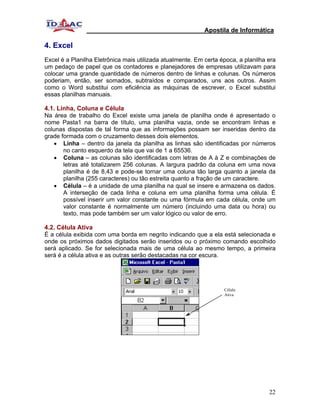 Apostila de Informática

4. Excel
Excel é a Planilha Eletrônica mais utilizada atualmente. Em certa época, a planilha era
um pedaço de papel que os contadores e planejadores de empresas utilizavam para
colocar uma grande quantidade de números dentro de linhas e colunas. Os números
poderiam, então, ser somados, subtraídos e comparados, uns aos outros. Assim
como o Word substitui com eficiência as máquinas de escrever, o Excel substitui
essas planilhas manuais.

4.1. Linha, Coluna e Célula
Na área de trabalho do Excel existe uma janela de planilha onde é apresentado o
nome Pasta1 na barra de título, uma planilha vazia, onde se encontram linhas e
colunas dispostas de tal forma que as informações possam ser inseridas dentro da
grade formada com o cruzamento desses dois elementos.
    • Linha – dentro da janela da planilha as linhas são identificadas por números
       no canto esquerdo da tela que vai de 1 a 65536.
    • Coluna – as colunas são identificadas com letras de A à Z e combinações de
       letras até totalizarem 256 colunas. A largura padrão da coluna em uma nova
       planilha é de 8,43 e pode-se tornar uma coluna tão larga quanto a janela da
       planilha (255 caracteres) ou tão estreita quanto a fração de um caractere.
    • Célula – é a unidade de uma planilha na qual se insere e armazena os dados.
       A interseção de cada linha e coluna em uma planilha forma uma célula. É
       possível inserir um valor constante ou uma fórmula em cada célula, onde um
       valor constante é normalmente um número (incluindo uma data ou hora) ou
       texto, mas pode também ser um valor lógico ou valor de erro.

4.2. Célula Ativa
É a célula exibida com uma borda em negrito indicando que a ela está selecionada e
onde os próximos dados digitados serão inseridos ou o próximo comando escolhido
será aplicado. Se for selecionada mais de uma célula ao mesmo tempo, a primeira
será é a célula ativa e as outras serão destacadas na cor escura.




                                                                   Célula
                                                                   Ativa




                                                                                    22
 