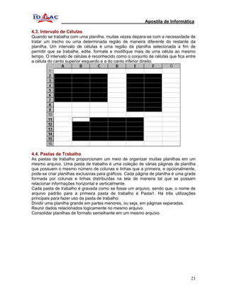 Apostila de Informática

4.3. Intervalo de Células
Quando se trabalha com uma planilha, muitas vezes depara-se com a necessidade de
tratar um trecho ou uma determinada região de maneira diferente do restante da
planilha. Um intervalo de células é uma região da planilha selecionada a fim de
permitir que se trabalhe, edite, formate e modifique mais de uma célula ao mesmo
tempo. O intervalo de células é reconhecido como o conjunto de células que fica entre
a célula do canto superior esquerdo e a do canto inferior direito.




4.4. Pastas de Trabalho
As pastas de trabalho proporcionam um meio de organizar muitas planilhas em um
mesmo arquivo. Uma pasta de trabalho é uma coleção de várias páginas de planilha
que possuem o mesmo número de colunas e linhas que a primeira, e opcionalmente,
pode-se criar planilhas exclusivas para gráficos. Cada página de planilha é uma grade
formada por colunas e linhas distribuídas na tela de maneira tal que se possam
relacionar informações horizontal e verticalmente.
Cada pasta de trabalho é gravada como se fosse um arquivo, sendo que, o nome de
arquivo padrão para a primeira pasta de trabalho é Pasta1. Há três utilizações
principais para fazer uso da pasta de trabalho:
Dividir uma planilha grande em partes menores, ou seja, em páginas separadas.
Reunir dados relacionados logicamente no mesmo arquivo.
Consolidar planilhas de formato semelhante em um mesmo arquivo.




                                                                                  23
 