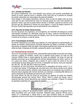Apostila de Informática

4.4.1. Divisão de Planilha
Se estiver trabalhando com uma planilha que possua uma grande quantidade de
dados no Excel, pode-se tornar o trabalho muito mais fácil se a planilha for dividida
em partes separadas em cada página da pasta de trabalho.
Para chegar a uma página específica, deve-se clicar na aba de página (isto se torna
mais fácil do que movimentar-se entre as diversas partes de uma única planilha de
tamanho maior), que fica na parte inferior da tela. E também, quando se escreve uma
fórmula que faz referência à células de outra página, o nome da página aparece na
fórmula, ficando fácil perceber que se está fazendo uma referência.

4.4.2. Reunião de Dados Relacionados
Em vez de gravar um orçamento, um cronograma, um inventário de estoque ou outras
informações correlatas em diferentes arquivos do disco, pode-se transformá-los em
páginas separadas da mesma pasta de trabalho. Com isto só será necessário lembrar
o nome de um arquivo, e não de vários.

4.4.3. Consolidação de Dados
Se estiver trabalhando com dados que seguem um certo gabarito ou apresentação, as
pastas de trabalho proporcionam maneiras eficientes de digitar e formatar os dados,
agrupando as páginas antes de digitar informações padrões para títulos de colunas ou
antes de fazer mudanças de formato, acelerando assim o seu trabalho.

4.5. Características do Excel
Como foi mencionado anteriormente, toda planilha está dividida numa tela com linhas,
colunas e pastas de trabalho, sendo que a planilha Excel possui um total de 256
colunas, 65536 linhas e várias páginas de pasta de trabalho. Ao longo do topo da
planilha encontram-se os cabeçalhos de colunas representados por letras, como A, B,
C e assim por diante, chegando até a coluna IV, pois a partir da coluna Z há uma
combinação de duas letras para se formar o cabeçalho da coluna, como por exemplo:
AA, AB, AC...AZ, BA, BB, BC e assim por diante.
À esquerda, de cima para baixo, encontram-se os cabeçalhos de linhas, como 1, 2, 3,
4 e assim por diante. A interseção de uma linha com uma coluna resulta numa célula,
como foi dito anteriormente, portanto cada célula possui um endereço que consiste na
letra da coluna seguida pelo número da linha; por exemplo, o endereço B8 refere-se à
célula resultante da interseção da coluna B com a linha 8.
Na parte inferior da tela do Excel se encontram as páginas da pasta de trabalho
denominadas através dos termos Plan1, Plan2, Plan3 e assim por diante, mas é
possível dar-lhes nomes descritivos que indiquem seu conteúdo. A figura 3.3 mostra
as planilhas existentes em uma pasta de trabalho:
                                                                  Planilhas




Observe que a célula A1 da planilha Pasta1, assim que é iniciado o programa Excel,
está circundada com uma borda marcante. Sabendo disto, pode-se afirmar que a
célula A1 é atualmente a célula ativa e que esta receberá todos os comandos
digitados na barra de fórmulas e formatações escolhidas na barra de ferramentas.



                                                                                  24
 