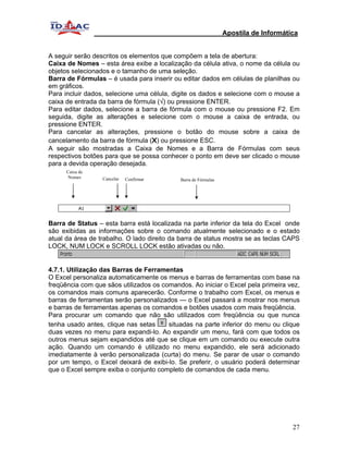 Apostila de Informática


A seguir serão descritos os elementos que compõem a tela de abertura:
Caixa de Nomes – esta área exibe a localização da célula ativa, o nome da célula ou
objetos selecionados e o tamanho de uma seleção.
Barra de Fórmulas – é usada para inserir ou editar dados em células de planilhas ou
em gráficos.
Para incluir dados, selecione uma célula, digite os dados e selecione com o mouse a
caixa de entrada da barra de fórmula (√) ou pressione ENTER.
Para editar dados, selecione a barra de fórmula com o mouse ou pressione F2. Em
seguida, digite as alterações e selecione com o mouse a caixa de entrada, ou
pressione ENTER.
Para cancelar as alterações, pressione o botão do mouse sobre a caixa de
cancelamento da barra de fórmula (X) ou pressione ESC.
A seguir são mostradas a Caixa de Nomes e a Barra de Fórmulas com seus
respectivos botões para que se possa conhecer o ponto em deve ser clicado o mouse
para a devida operação desejada.
      Caixa de
       Nomes      Cancelar   Confirmar      Barra de Fórmulas




Barra de Status – esta barra está localizada na parte inferior da tela do Excel onde
são exibidas as informações sobre o comando atualmente selecionado e o estado
atual da área de trabalho. O lado direito da barra de status mostra se as teclas CAPS
LOCK, NUM LOCK e SCROLL LOCK estão ativadas ou não.


4.7.1. Utilização das Barras de Ferramentas
O Excel personaliza automaticamente os menus e barras de ferramentas com base na
freqüência com que sãos utilizados os comandos. Ao iniciar o Excel pela primeira vez,
os comandos mais comuns aparecerão. Conforme o trabalho com Excel, os menus e
barras de ferramentas serão personalizados — o Excel passará a mostrar nos menus
e barras de ferramentas apenas os comandos e botões usados com mais freqüência.
Para procurar um comando que não são utilizados com freqüência ou que nunca
tenha usado antes, clique nas setas     situadas na parte inferior do menu ou clique
duas vezes no menu para expandi-lo. Ao expandir um menu, fará com que todos os
outros menus sejam expandidos até que se clique em um comando ou execute outra
ação. Quando um comando é utilizado no menu expandido, ele será adicionado
imediatamente à verão personalizada (curta) do menu. Se parar de usar o comando
por um tempo, o Excel deixará de exibi-lo. Se preferir, o usuário poderá determinar
que o Excel sempre exiba o conjunto completo de comandos de cada menu.




                                                                                     27
 