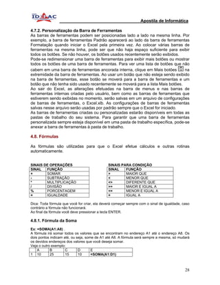 Apostila de Informática

4.7.2. Personalização da Barra de Ferramentas
As barras de ferramentas podem ser posicionadas lado a lado na mesma linha. Por
exemplo, a barra de ferramentas Padrão aparecerá ao lado da barra de ferramentas
Formatação quando iniciar o Excel pela primeira vez. Ao colocar várias barras de
ferramentas na mesma linha, pode ser que não haja espaço suficiente para exibir
todos os botões. Se não houver, os botões usados recentemente serão exibidos.
Pode-se redimensionar uma barra de ferramentas para exibir mais botões ou mostrar
todos os botões de uma barra de ferramentas. Para ver uma lista de botões que não
cabem em uma barra de ferramentas ancorada interna, clique em Mais botões        na
extremidade da barra de ferramentas. Ao usar um botão que não esteja sendo exibido
na barra de ferramentas, esse botão se moverá para a barra de ferramentas e um
botão que não tenha sido usado recentemente se moverá para a lista Mais botões.
Ao sair do Excel, as alterações efetuadas na barra de menus e nas barras de
ferramentas internas criadas pelo usuário, bem como as barras de ferramentas que
estiverem sendo exibidas no momento, serão salvas em um arquivo de configurações
de barras de ferramentas, o Excel.xlb. As configurações de barras de ferramentas
salvas nesse arquivo serão usadas por padrão sempre que o Excel for iniciado.
As barras de ferramentas criadas ou personalizadas estarão disponíveis em todas as
pastas de trabalho do seu sistema. Para garantir que uma barra de ferramentas
personalizada sempre esteja disponível em uma pasta de trabalho específica, pode-se
anexar a barra de ferramentas à pasta de trabalho.

4.8. Fórmulas

As fórmulas são utilizadas para que o Excel efetue cálculos e outras rotinas
automaticamente.


SINAIS DE OPERAÇÕES                           SINAIS PARA CONDIÇÃO
SINAL   FUNÇÃO                                SINAL    FUNÇÃO
+       SOMAR                                 >        MAIOR QUE
-       SUBTRAÇÃO                             <        MENOR QUE
*       MULTIPLICAÇÃO                         <>       DIFERENTE QUE
/       DIVISÃO                               >=       MAIOR E IGUAL A
%       PORCENTAGEM                           <=       MENOR E IGUAL A
=       IGUALDADE                             =        IGUAL A

Dica: Toda fórmula que você for criar, ela deverá começar sempre com o sinal de igualdade, caso
contrário a fórmula não funcionará.
Ao final da fórmula você deve pressionar a tecla ENTER.

4.8.1. Fórmula da Soma

Ex: =SOMA(A1:A8) .
A fórmula irá somar todos os valores que se encontram no endereço A1 até o endereço A8. Os
dois pontos indicam até, ou seja, some de A1 até A8. A fórmula será sempre a mesma, só mudará
os devidos endereços dos valores que você deseja somar.
Veja o outro exemplo:
    A       B        C       D       E
1 10        25       15      10      =SOMA(A1:D1)



                                                                                            28
 