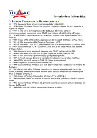 Introdução a Informática
3. PEQUENA CRONOLOGIA DA MICROINFORMÁTICA
    1975 - Lançamento do primeiro microcomputador: Altair 8080.
    1976 - Steve Wozniak e Steve Jobs lançam o computador Apple. No ano seguinte, o
Apple II é lançado.
    1978 - A Intel lança o microprocessador 8086, que dá início a série de
microprocessadores conhecidos como 80x86, que incluem o Intel 80486 e o Pentium.
    1979 - Primeiro programa comercial para microcomputadores: a planilha eletrônica
VisiCalc.
    1980 - Surge o MS-DOS (sistema operacional) da Microsoft (Bill Gates e Paul Allen).
    1981 - A IBM apresenta o IBM Personal Computer - o PC.
    1982 - É lançado o Lotus 1-2-3, planilha eletrônica que reinou absoluta por vários anos.
    1983 - Lançamento do PC-XT (Extended) pela IBM, e do Turbo Pascal pela Borland
(Philippe Kahn).
    1984 - Lançamento do Macintosh da Apple e do PC-AT (Advanced) da IBM.
    1985 - É lançado o Windows 1.0. Surgem os primeiros computadores 386.
    1986 - A IBM apresenta o primeiro laptop (computador portátil).
    1987 - A Novell passa a dominar o mercado de redes com seu produto NetWare.
    1988 - IBM e Microsoft lançam o OS/2 1.0 (sistema operacional).
    1989 - Surgem os primeiros computadores 486.
    1990 - Lançamento do Windows 3.0, num dos eventos mais “badalados” da história do
Software
    1992 - Ao adquirir a Fox Software (produtora do sistema gerenciados de banco de
dados Foxbase), a Microsoft torna-se a maior figura de todo o mercado de software para
PCs. É lançado o OS/2 2.0.
    1993 - Surge o Pentium. É lançado o Windows NT e o OS/2 2.1.
    1994 - Início do “boom” da Internet. A Internet é uma rede global/mundial de computa-
dores.
    1995 - Lançamento do Windows 95, primeiro sistema operacional genuíno baseado em
janelas da Microsoft.
    1996 - O foco da informática passa para a Internet e a Web.
 