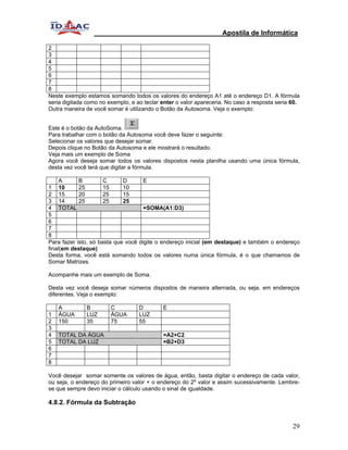 Apostila de Informática

2
3
4
5
6
7
8
Neste exemplo estamos somando todos os valores do endereço A1 até o endereço D1. A fórmula
seria digitada como no exemplo, e ao teclar enter o valor apareceria. No caso a resposta seria 60.
Outra maneira de você somar é utilizando o Botão da Autosoma. Veja o exemplo:


Este é o botão da AutoSoma.
Para trabalhar com o botão da Autosoma você deve fazer o seguinte:
Selecionar os valores que desejar somar.
Depois clique no Botão da Autosoma e ele mostrará o resultado.
Veja mais um exemplo de Soma
Agora você deseja somar todos os valores dispostos nesta planilha usando uma única fórmula,
desta vez você terá que digitar a fórmula.

     A      B         C      D       E
1 10        25        15     10
2 15        20        25     15
3 14        25        25     25
4 TOTAL                              =SOMA(A1:D3)
5
6
7
8
Para fazer isto, só basta que você digite o endereço inicial (em destaque) e também o endereço
final(em destaque)
Desta forma, você está somando todos os valores numa única fórmula, é o que chamamos de
Somar Matrizes.

Acompanhe mais um exemplo de Soma.

Desta vez você deseja somar números dispostos de maneira alternada, ou seja, em endereços
diferentes. Veja o exemplo:

    A         B         C          D        E
1   ÁGUA      LUZ       ÁGUA       LUZ
2   150       35        75         55
3
4   TOTAL DA ÁGUA                           =A2+C2
5   TOTAL DA LUZ                            =B2+D3
6
7
8

Você desejar somar somente os valores de água, então, basta digitar o endereço de cada valor,
ou seja, o endereço do primeiro valor + o endereço do 2º valor e assim sucessivamente. Lembre-
se que sempre devo iniciar o cálculo usando o sinal de igualdade.

4.8.2. Fórmula da Subtração


                                                                                               29
 