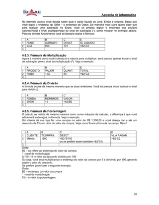 Apostila de Informática

No exemplo abaixo você deseja saber qual o saldo líquido do José. Então é simples: Basta que
você digite o endereço do SlBrt – o endereço do Desct. De maneira mais clara quero dizer que
para realizar uma subtração no Excel, você só precisa digitar o endereço dos devidos
valores(inicial e final) acompanhado do sinal de subtração (-), como mostrar no exemplo abaixo.
Para os demais funcionários você só bastaria copiar a fórmula.

    A              B              C             E
1   FUNC           SLBRUTO        DESCT.        SL LIQUIDO
2   José           800            175           =B2-C2
3

4.8.3. Fórmula da Multiplicação
Agora a maneira como você subtraiu é a mesma para multiplicar, será preciso apenas trocar o sinal
de subtração pelo o sinal de multiplicação (*). Veja o exemplo.

    A              B               C             E
1   PRODUTO        VALOR           QUANT.        TOTAL
2   Feijão         1,50            50            =B2*C2
3

4.8.4. Fórmula da Divisão
A fórmula ocorre da mesma maneira que as duas anteriores. Você só precisa trocar colocar o sinal
para dividir (/).

    A              B               C
1   RENDA          MEMBROS         VALOR
2   25000          15              =A2/B2
3

4.8.5. Fórmula da Porcentagem
O cálculo se realiza da mesma maneira como numa máquina de calcular, a diferença é que você
adicionará endereços na fórmula. Veja o exemplo.
Um cliente de sua loja fez uma compra no valor de R$ 1.500,00 e você deseja dar a ele um
desconto de 5% em cima do valor da compra. Veja como ficaria a formula no campo Desct.


    A           B              C                                           E
1   CLIENTE     TCOMPRA        DESCT.                                      VL A PAGAR
2   Márcio      1500           =B2*5/100                                   =B2-C2
                               ou se preferir assim também:=B2*5%
3
Onde:
B2 – se refere ao endereço do valor da compra
* - sinal de multiplicação
5/100 – é o valor do desconto dividido por 100
Ou seja, você está multiplicando o endereço do valor da compra por 5 e dividindo por 100, gerando
assim o valor do desconto.
Se preferir pode fazer o seguinte exemplo:
Onde:
B2 – endereço do valor da compra
* - sinal de multiplicação
5% - o valor da porcentagem.




                                                                                              30
 
