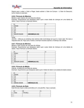 Apostila de Informática

Depois para o saber o Valor a Pagar, basta subtrair o Valor da Compra – o Valor do Desconto,
como mostra no exemplo.

4.8.6. Fórmula do Máximo
Mostra o valor máximo de uma faixa de células.
Exemplo: Suponhamos que desejasse saber qual a maior idade de crianças em uma tabela de
dados. Veja a fórmula no exemplo abaixo:

    A                     B                         C
1 IDADE
2 15
3 16
4 25
5 30
6 MAIOR IDADE:            =MÁXIMO(A2:A5)
7
Onde:
(A2:A5) – refere-se ao endereço dos valores onde você deseja ver qual é o maior valor. No caso a
resposta seria 30. Faça como mostra o exemplo trocando apenas o endereço das células.

4.8.7. Fórmula do Mínimo
Mostra o valor mínimo de uma faixa de células.
Exemplo: Suponhamos que desejasse saber qual o peso idade de crianças em uma tabela de
dados. Veja a fórmula no exemplo abaixo:

    A                    B                           C
1   PESO
2   15
3   16
4   25
5   30
6   MENOR IDADE:         =MÍNIMO(A2:A5)
7

4.8.8. Fórmula da Média
Calcula a média de uma faixa de valores.
Exemplo: Suponhamos que desejasse saber qual a média de idade numa tabela de dados abaixo:

    A                    B                           C
1   IDADE
2   15
3   16
4   25
5   30
6   MÉDIA IDADE          =MÉDIA(A2:A5)

4.8.9. Fórmula da Data
Esta fórmula insere a data automática em uma planilha. Veja o exemplo

    A            B                           C
1   Data         =HOJE()
2
3



                                                                                             31
 