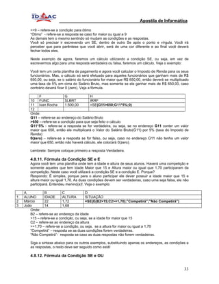 Apostila de Informática

       >=9 – refere-se a condição para ötimo
       “Otimo” - refere-se a resposta se caso for maior ou igual a 9
       As demais tem o mesmo sentindo só mudam as condições e as respostas.
       Você só precisar ir escrevendo um SE, dentro de outro Se após o ponto e vírgula. Você irá
       perceber que para parêntese que você abrir, será de uma cor diferente e ao final você deverá
       fechar todos eles.

       Neste exemplo de agora, faremos um cálculo utilizando a condição SE, ou seja, em vez de
       escrevermos algo para uma resposta verdadeira ou falsa, faremos um cálculo. Veja o exemplo:

       Você tem um certa planilha de pagamento e agora você calcular o Imposto de Renda para os seus
       funcionários. Mas, o cálculo só será efetuado para aqueles funcionários que ganham mais de R$
       650,00, ou seja, se o salário do funcionário for maior que R$ 650,00, então deverá se multiplicado
       uma taxa de 5% em cima do Salário Bruto, mas somente se ele ganhar mais de R$ 650,00, caso
       contrário deverá ficar 0 (zero). Veja a fórmula.

            F               G              H
       10 FUNC              SLBRT          IRRF
       11 Ivan Rocha        1.500,00       =SE(G11>650;G11*5%;0)
       12
       Onde:
       G11 – refere-se ao endereço do Salário Bruto
       >650 – refere-se a condição para que seja feito o cálculo
       G11*5% - refere-se a resposta se for verdadeira, ou seja, se no endereço G11 conter um valor
       maior que 650, então ele multiplicará o Valor do Salário Bruto(G11) por 5% (taxa do Imposto de
       Renda)
       0(zero) – refere-se a resposta se for falso, ou seja, caso no endereço G11 não tenha um valor
       maior que 650, então não haverá cálculo, ele colocará 0(zero).

       Lembrete: Sempre coloque primeiro a resposta Verdadeira.

       4.8.11. Fórmula da Condição SE e E
       Agora você tem uma planilha onde tem a idade e altura de seus alunos. Haverá uma competição e
       somente aqueles que tem Idade Maior que 15 e Altura maior ou igual que 1,70 participaram da
       competição. Neste caso você utilizará a condição SE e a condição E. Porque?
       Respondo: É simples, porque para o aluno participar ele dever possuir a idade maior que 15 e
       altura maior ou igual 1,70. As duas condições devem ser verdadeiras, caso uma seja falsa, ele não
       participará. Entendeu menino(a)!. Veja o exemplo:

    A           B          C             D
1   ALUNO       IDADE      ALTURA        SITUAÇÃO
2   Márcio      22         1,72          =SE(E(B2>15;C2>=1,70);”Competirá”;”Não Competirá”)
3   João        14         1,68
       Onde:
       B2 – refere-se ao endereço da idade
       >15 – refere-se a condição, ou seja, se a idade for maior que 15
       C2 – refere-se ao endereço da altura
       >=1,70 – refere-se a condição, ou seja, se a altura for maior ou igual a 1,70
       “Competirá” – resposta se as duas condições forem verdadeiras.
       “Não Competirá”- resposta se caso as duas respostas não forem verdadeiras.

       Siga a sintaxe abaixo para os outros exemplos, substituindo apenas os endereços, as condições e
       as respostas, o resto deve ser seguido como está!

       4.8.12. Fórmula da Condição SE e OU


                                                                                                      33
 