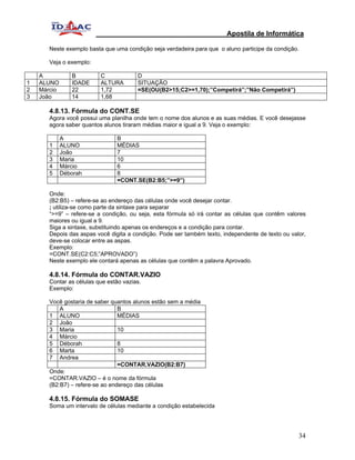 Apostila de Informática

       Neste exemplo basta que uma condição seja verdadeira para que o aluno participe da condição.

       Veja o exemplo:

    A           B         C             D
1   ALUNO       IDADE     ALTURA        SITUAÇÃO
2   Márcio      22        1,72          =SE(OU(B2>15;C2>=1,70);”Competirá”;”Não Competirá”)
3   João        14        1,68

       4.8.13. Fórmula do CONT.SE
       Agora você possui uma planilha onde tem o nome dos alunos e as suas médias. E você desejasse
       agora saber quantos alunos tiraram médias maior e igual a 9. Veja o exemplo:

             A                  B
       1     ALUNO              MÉDIAS
       2     João               7
       3     Maria              10
       4     Márcio             6
       5     Déborah            8
                                =CONT.SE(B2:B5;”>=9”)

       Onde:
       (B2:B5) – refere-se ao endereço das células onde você desejar contar.
       ; utiliza-se como parte da sintaxe para separar
       “>=9” – refere-se a condição, ou seja, esta fórmula só irá contar as células que contêm valores
       maiores ou igual a 9.
       Siga a sintaxe, substituindo apenas os endereços e a condição para contar.
       Depois das aspas você digita a condição. Pode ser também texto, independente de texto ou valor,
       deve-se colocar entre as aspas.
       Exemplo:
       =CONT.SE(C2:C5;”APROVADO”)
       Neste exemplo ele contará apenas as células que contêm a palavra Aprovado.

       4.8.14. Fórmula do CONTAR.VAZIO
       Contar as células que estão vazias.
       Exemplo:

       Você gostaria de saber quantos alunos estão sem a média
           A                     B
       1 ALUNO                   MÉDIAS
       2 João
       3 Maria                   10
       4 Márcio
       5 Déborah                 8
       6 Marta                   10
       7 Andrea
                                 =CONTAR.VAZIO(B2:B7)
       Onde:
       =CONTAR.VAZIO – é o nome da fórmula
       (B2:B7) – refere-se ao endereço das células

       4.8.15. Fórmula do SOMASE
       Soma um intervalo de células mediante a condição estabelecida




                                                                                                   34
 
