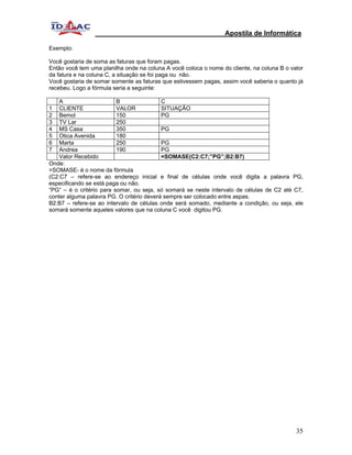 Apostila de Informática

Exemplo:

Você gostaria de soma as faturas que foram pagas.
Então você tem uma planilha onde na coluna A você coloca o nome do cliente, na coluna B o valor
da fatura e na coluna C, a situação se foi paga ou não.
Você gostaria de somar somente as faturas que estivessem pagas, assim você saberia o quanto já
recebeu. Logo a fórmula seria a seguinte:

    A                     B                C
1   CLIENTE               VALOR            SITUAÇÃO
2   Bemol                 150              PG
3   TV Lar                250
4   MS Casa               350              PG
5   Otica Avenida         180
6   Marta                 250              PG
7   Andrea                190              PG
    Valor Recebido                         =SOMASE(C2:C7;”PG”;B2:B7)
Onde:
=SOMASE- é o nome da fórmula
(C2:C7 – refere-se ao endereço inicial e final de células onde você digita a palavra PG,
especificando se está paga ou não.
“PG” – é o critério para somar, ou seja, só somará se neste intervalo de células de C2 até C7,
conter alguma palavra PG. O critério deverá sempre ser colocado entre aspas.
B2:B7 – refere-se ao intervalo de células onde será somado, mediante a condição, ou seja, ele
somará somente aqueles valores que na coluna C você digitou PG.




                                                                                            35
 