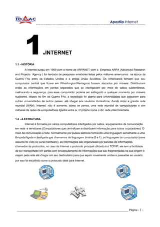 1
1.1 - HISTÓRIA
                       .INTERNET
        A Internet surgiu em 1969 com o nome de ARPANET com a Empresa ARPA (Advanced Research
and Projects Agency ) foi herdada de pesquisas anteriores feitas pelos militares americanos na época da
Guerra Fria entre os Estados Unidos e a antiga União Soviética. Os Americanos temiam que seu
computador central que ficava em Whashington/Pentagono fossem atacados por mísseis. Distribuíram
então as informações em pontos separados que se interligavam por meio de cabos subterrâneos,
melhorando a segurança, pois esse computador poderia ser extinguido a qualquer momento por mísseis
nucleares, depois do fim da Guerra Fria, a tecnologia foi aberta para universidades que passaram para
outras universidades de outros países, até chegar aos usuários domésticos, dando início a grande rede
mundial (WAN). Internet, não é somente, como se pensa, uma rede mundial de computadores e sim
milhares de redes de computadores ligados entre si. O próprio nome o diz: rede interconectada.


1.2 - A ESTRUTURA
        Internet é formada por vários computadores interligados por cabos, equipamentos de comunicação
em rede e servidores (Computadores que centralizam e distribuem informação para outros coputadores). O
meio de comunicação é feita normalmente por pulsos elétricos formando uma linguagem semelhante a uma
lâmpada ligada e desligada que chamamos de linguagem binária (0 e 1) ou linguagem de computador (esse
assunto foi visto no curso hardware), as informações são organizadas por pacotes de informações
chamados de protocolos, no caso da Internet o protocolo principal utilizado é o TCP/IP, ele tem a facilidade
de ser transportado em partes com encapsulamento de informações que são fragmentadas na sua origem e
viajam pela rede até chegar em seu destinatário para que sejam novamente unidas e passadas ao usuário,
por isso foi escolhido como o protocolo ideal para Internet.




 _____________________________________________________________________ Página - 1 -
 