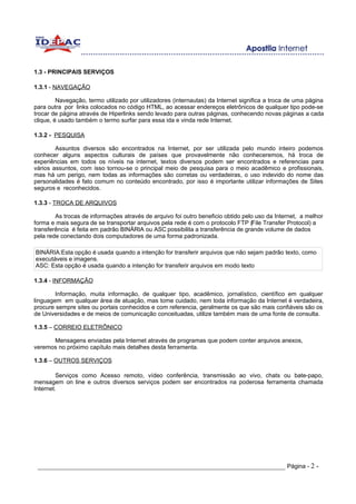 1.3 - PRINCIPAIS SERVIÇOS

1.3.1 - NAVEGAÇÃO

         Navegação, termo utilizado por utilizadores (internautas) da Internet significa a troca de uma página
para outra por links colocados no código HTML, ao acessar endereços eletrônicos de qualquer tipo pode-se
trocar de página através de Hiperlinks sendo levado para outras páginas, conhecendo novas páginas a cada
clique, é usado também o termo surfar para essa ida e vinda rede Internet.

1.3.2 - PESQUISA

        Assuntos diversos são encontrados na Internet, por ser utilizada pelo mundo inteiro podemos
conhecer alguns aspectos culturais de países que provavelmente não conheceremos, há troca de
experiências em todos os níveis na internet, textos diversos podem ser encontrados e referencias para
vários assuntos, com isso tornou-se o principal meio de pesquisa para o meio acadêmico e profissionais,
mas há um perigo, nem todas as informações são corretas ou verdadeiras, o uso indevido do nome das
personalidades é fato comum no conteúdo encontrado, por isso é importante utilizar informações de Sites
seguros e reconhecidos.

1.3.3 - TROCA DE ARQUIVOS

        As trocas de informações através de arquivo foi outro beneficio obtido pelo uso da Internet, a melhor
forma e mais segura de se transportar arquivos pela rede é com o protocolo FTP (File Transfer Protocol) a
transferência é feita em padrão BINÁRIA ou ASC possibilita a transferência de grande volume de dados
pela rede conectando dois computadores de uma forma padronizada.

BINÁRIA:Esta opção é usada quando a intenção for transferir arquivos que não sejam padrão texto, como
executáveis e imagens.
ASC: Esta opção é usada quando a intenção for transferir arquivos em modo texto

1.3.4 - INFORMAÇÃO

        Informação, muita informação, de qualquer tipo, acadêmico, jornalístico, científico em qualquer
linguagem em qualquer área de atuação, mas tome cuidado, nem toda informação da Internet é verdadeira,
procure sempre sites ou portais conhecidos e com referencia, geralmente os que são mais confiáveis são os
de Universidades e de meios de comunicação conceituadas, utilize também mais de uma fonte de consulta.

1.3.5 – CORREIO ELETRÔNICO

      Mensagens enviadas pela Internet através de programas que podem conter arquivos anexos,
veremos no próximo capítulo mais detalhes desta ferramenta.

1.3.6 – OUTROS SERVIÇOS

         Serviços como Acesso remoto, vídeo conferência, transmissão ao vivo, chats ou bate-papo,
mensagem on line e outros diversos serviços podem ser encontrados na poderosa ferramenta chamada
Internet.




 _____________________________________________________________________ Página - 2 -
 
