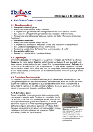 Introdução a Informática
4. MAIS SOBRE COMPUTADORES

4.1. Classificação Geral
    Computadores analógicos
    Manipulam sinais elétricos do tipo contínuo.
    A programação geralmente acha-se implementada na fiação de seus circuitos.
    São utilizados principalmente para controle de processo e instrumentação.
    Possuem característica apropriada para medição por tratar informações analógicas
(contínuas).
    Computadores digitais
    Manipulam sinais elétricos do tipo discreto.
    A programação é elaborada através do uso de uma linguagem de programação.
    São usados em aplicações científicas e comerciais.
    Possuem a característica de “contar” (por serem discretos - 0 ou 1).
    Computadores híbridos
    Reúnem as características dos dois anteriores.

4.2. Organização
Um sistema baseado em computador é, na verdade, composto por hardware e software.
Hardware é o nome que se dá para a parte física do computador. É tudo que você pode
tocar (mouse, teclado, caixas de som, placas, fios, componentes em geral). Software é o
nome que se dá a toda parte lógica do computador. Ou seja, são os programas que você
vê funcionar na tela do micro e que dão “vida” ao computador. Sem um software adequado
à suas necessidades, o computador, por mais bem equipado e avançado que seja, é com-
pletamente inútil.

4.3. Princípio de Funcionamento
O computador não é uma máquina com inteligência. Na verdade, é uma máquina com
uma grande capacidade para processamento de informações, tanto em volume de dados
quanto na velocidade das operações que realiza sobre esses dados. Basicamente, o
computador é organizado em três grandes funções ou áreas, as quais são: entrada de
dados, processamento de dados e saída de dados.

4.3.1. Entrada de Dados
Para o computador processar nossos dados, precisamos ter
meios para fornecê-los a ele. Para isso, o computador dispõe
de recursos como o teclado (para digitação, por exemplo, do
texto que define um programa de computador), o mouse (para
selecionar opções e executar algumas operações em um
software qualquer), disquetes e CDs para entrada de dados
                                                               Perfuradora de Cartões
(gerados provavelmente em algum outro computador), mesas
                                                               Hollerith. Até não muito tempo
digitalizadoras (muito utilizadas por programas CAD e          atrás (década de 80), quando a
aplicativos gráficos em geral) e outros.                       utilização de mainframes era
                                                               comum, a forma de se entrar
                                                               dados no computador era através
                                                               de cartões perfurados numa
                                                               máquina dessas.
 