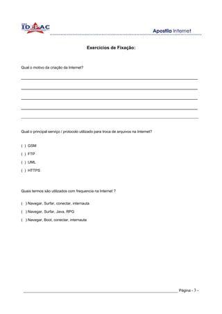 Exercícios de Fixação:



Qual o motivo da criação da Internet?

______________________________________________________________________

______________________________________________________________________

______________________________________________________________________

______________________________________________________________________

______________________________________________________________________________________________



Qual o principal serviço / protocolo utilizado para troca de arquivos na Internet?


( ) GSM

( ) FTP

( ) UML

( ) HTTPS




Quais termos são utilizados com frequencia na Internet ?


( ) Navegar, Surfar, conectar, internauta

( ) Navegar, Surfar, Java, RPG

( ) Navegar, Boot, conectar, internauta




 _____________________________________________________________________ Página - 3 -
 