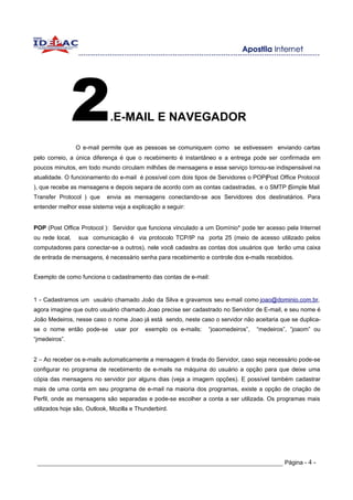 2             .E-MAIL E NAVEGADOR

                 O e-mail permite que as pessoas se comuniquem como se estivessem enviando cartas
pelo correio, a única diferença é que o recebimento é instantâneo e a entrega pode ser confirmada em
poucos minutos, em todo mundo circulam milhões de mensagens e esse serviço tornou-se indispensável na
atualidade. O funcionamento do e-mail é possível com dois tipos de Servidores o POP(Post Office Protocol
), que recebe as mensagens e depois separa de acordo com as contas cadastradas, e o SMTP (Simple Mail
Transfer Protocol ) que     envia as mensagens conectando-se aos Servidores dos destinatários. Para
entender melhor esse sistema veja a explicação a seguir:


POP (Post Office Protocol ): Servidor que funciona vinculado a um Domínio* pode ter acesso pela Internet
ou rede local,   sua comunicação é via protocolo TCP/IP na porta 25 (meio de acesso utilizado pelos
computadores para conectar-se a outros), nele você cadastra as contas dos usuários que terão uma caixa
de entrada de mensagens, é necessário senha para recebimento e controle dos e-mails recebidos.


Exemplo de como funciona o cadastramento das contas de e-mail:


1 - Cadastramos um usuário chamado João da Silva e gravamos seu e-mail como joao@dominio.com.br,
agora imagine que outro usuário chamado Joao precise ser cadastrado no Servidor de E-mail, e seu nome é
João Medeiros, nesse caso o nome Joao já está sendo, neste caso o servidor não aceitaria que se duplica-
se o nome então pode-se        usar por    exemplo os e-mails:   “joaomedeiros”,   “medeiros”, “joaom” ou
“jmedeiros”.


2 – Ao receber os e-mails automaticamente a mensagem é tirada do Servidor, caso seja necessário pode-se
configurar no programa de recebimento de e-mails na máquina do usuário a opção para que deixe uma
cópia das mensagens no servidor por alguns dias (veja a imagem opções). E possível também cadastrar
mais de uma conta em seu programa de e-mail na maioria dos programas, existe a opção de criação de
Perfil, onde as mensagens são separadas e pode-se escolher a conta a ser utilizada. Os programas mais
utilizados hoje são, Outlook, Mozilla e Thunderbird.




 _____________________________________________________________________ Página - 4 -
 