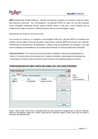 SMTP (Simple Mail Transfer Protocol ): Servidor que funciona vinculado a um Domínio* pode ter acesso
pela Internet ou rede local   sua comunicação é via protocolo TCP/IP na porta 110, com ele é possível
enviar mensagens eletrônicas (e-mail), pode-se solicitar senha ou não para o envio bastando que se
configure essa opção no servidor, é bastante útil para evitar envio de mensagens ilegais.


Exemplo de como funciona o envio dos e-mail:


Ao se enviar um e-mail por um programa a comunicação é feita com o Servidor SMTP do remetente que
localiza a conta e valida o envio da mensagem, depois disso o Servidor SMTP se comunica com o Servidor
POP(Servidor de Recebimento) do Destinatário e valida a conta de recebimento da mensagem, caso haja
erros no endereço do destinatário ou na conexão entre servidores o e-mail automaticamnte é devolvido.


Nome de Domínio: É um nome que serve para localizar e identificar conjuntos de computadores na
Internet. O nome de domínio foi concebido com o objetivo de facilitar a memorização dos endereços de
computadores na Internet. Sem ele, teríamos que memorizar uma sequência grande de números.



CONFIGURAÇÃO DE UMA CONTA DE E-MAIL NO OUTLOOK EXPRESS




Figura - Novo e-mail - Para iniciar o cadastramento de uma conta em um programa de e-mail (ex. Outlook),
lique em “ferramentas” depois em “contas”, após isso em “adicionar” depois ”Email”, após isso se iniciará o
processo de cadastramento.




 _____________________________________________________________________ Página - 5 -
 