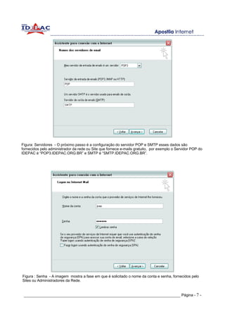 Figura: Servidores - O próximo passo é a configuração do servidor POP e SMTP esses dados são
fornecidos pelo administrador da rede ou Site que fornece e-mails gratuito, por exemplo o Servidor POP do
IDEPAC é “POP3.IDEPAC.ORG.BR” e SMTP é “SMTP.IDEPAC.ORG.BR”.




Figura : Senha - A imagem mostra a fase em que é solicitado o nome da conta e senha, fornecidos pelo
Sites ou Administradores da Rede.


 _____________________________________________________________________ Página - 7 -
 