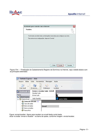 Figura: Fim - Finalização do Cadastramento Registro de Domínios na Internet, veja a tabela abaixo com
as principais extensões:




Figura :enviar/receber. Agora para receber os e-mail desta conta basta
clicar no botão “enviar e receber” na barra de opões, conforme imagem enviar/receber.




 _____________________________________________________________________ Página - 8 -
 