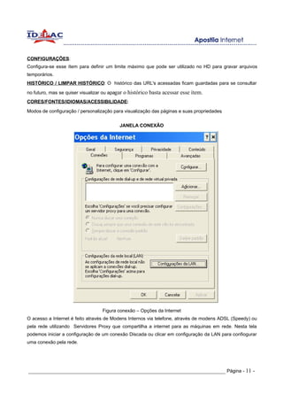 CONFIGURAÇÕES:
Configura-se esse ítem para definir um limite máximo que pode ser utilizado no HD para gravar arquivos
temporários.
HISTÓRICO / LIMPAR HISTÓRICO: O histórico das URL's acessadas ficam guardadas para se consultar
no futuro, mas se quiser visualizar ou apagar o histórico basta acessar esse ítem.
CORES/FONTES/IDIOMAS/ACESSIBILIDADE:
Modos de configuração / personalização para visualização das páginas e suas propriedades.

                                           JANELA CONEXÃO




                                   Figura conexão – Opções da Internet
O acesso a Internet é feito através de Modens Internos via telefone, através de modens ADSL (Speedy) ou
pela rede utilizando Servidores Proxy que compartilha a internet para as máquinas em rede. Nesta tela
podemos iniciar a configuração de um conexão Discada ou clicar em configuração da LAN para confiogurar
uma conexão pela rede.




_____________________________________________________________________ Página - 11 -
 