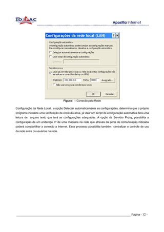 Figura: – Conexão pela Rede

Configuração da Rede Local , a opção Detectar automaticamente as configurações, determina que o próprio
programa inicialize uma verificação de conexão ativa, já Usar um script de configuração automática fará uma
leitura de arquivo texto que terá as configurações adequadas. A opção de Servidor Proxy, possibilita a
configuração de um endereço IP de uma máquina na rede que através da porta de comunicação indicada
poderá compartilhar a conexão a Internet. Esse processo possibilita também centralizar o controle de uso
da rede entre os usuários na rede.




_____________________________________________________________________ Página - 12 -
 