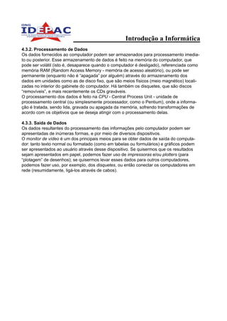 Introdução a Informática
4.3.2. Processamento de Dados
Os dados fornecidos ao computador podem ser armazenados para processamento imedia-
to ou posterior. Esse armazenamento de dados é feito na memória do computador, que
pode ser volátil (isto é, desaparece quando o computador é desligado), referenciada como
memória RAM (Random Access Memory - memória de acesso aleatório), ou pode ser
permanente (enquanto não é “apagada” por alguém) através do armazenamento dos
dados em unidades como as de disco fixo, que são meios físicos (meio magnético) locali-
zadas no interior do gabinete do computador. Há também os disquetes, que são discos
“removíveis”, e mais recentemente os CDs graváveis.
O processamento dos dados é feito na CPU - Central Process Unit - unidade de
processamento central (ou simplesmente processador, como o Pentium), onde a informa-
ção é tratada, sendo lida, gravada ou apagada da memória, sofrendo transformações de
acordo com os objetivos que se deseja atingir com o processamento delas.

4.3.3. Saída de Dados
Os dados resultantes do processamento das informações pelo computador podem ser
apresentadas de inúmeras formas, e por meio de diversos dispositivos.
O monitor de vídeo é um dos principais meios para se obter dados de saída do computa-
dor: tanto texto normal ou formatado (como em tabelas ou formulários) e gráficos podem
ser apresentados ao usuário através desse dispositivo. Se quisermos que os resultados
sejam apresentados em papel, podemos fazer uso de impressoras e/ou plotters (para
“plotagem” de desenhos); se quisermos levar esses dados para outros computadores,
podemos fazer uso, por exemplo, dos disquetes, ou então conectar os computadores em
rede (resumidamente, ligá-los através de cabos).
 