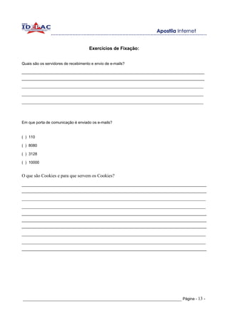 Exercícios de Fixação:


Quais são os servidores de recebimento e envio de e-mails?

______________________________________________________________________________________
______________________________________________________________________________________
_______________________________________________________________________________
_______________________________________________________________________________
_______________________________________________________________________________



Em que porta de comunicação é enviado os e-mails?


( ) 110

( ) 8080

( ) 3128

( ) 10000


O que são Cookies e para que servem os Cookies?
_______________________________________________________________________________________
_______________________________________________________________________________________
________________________________________________________________________________
________________________________________________________________________________
_______________________________________________________________________________________
_______________________________________________________________________________________
_______________________________________________________________________________________
________________________________________________________________________________
________________________________________________________________________________
_______________________________________________________________________________________




_____________________________________________________________________ Página - 13 -
 
