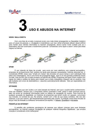 3
NEWS / MALA DIRETA
                         . USO E ABUSOS NA INTERNET


        Com uma lista de e-mails é possível enviar uma mala direta (propaganda) ou Newsletter (boletim)
para um grupo de pessoas, a divulgação é instantânea e por isso várias empresas utilizam desse artifício
para manter seus clientes informados ou fazerem propaganda, deve-e tomar muito cuidado pois se o
destinatário não tiver autorizado o recebimento pode ser considerado como Spam e assim entrar para listas
negras na Internet.




SPAM

        O uso indevido de listas de e-mails para envio por meio eletrônico com material pornográfico,
propostas de enriquecimento fácil, pedidos de ajuda para pessoas necessitadas, histórias absurdas etc é
                                                                                                     .,
considerado SPAM, nesse caso “emails em massa” são enviados em pouco tempo e sem solicitação feita
pelos seus destinatários, isso é uma forma de propaganda ilegal, esse é um dos grandes problemas atuais
na rede, mais de 50% dos e-mails enviados na Internet são SPAM. Programas anti-spam foram criados com
regras de coleta e análise de dados para impedir que e-mails indesejados cheguem até os usuários, mas
são burlados com envio de destinatários e assuntos automaticamente alterado, feito por especialistas em
Informática.

SPYWARE

        Programa que vem oculto a um outro baixado da Internet, sem que o usuário tenha conhecimento.
Uma vez instalado, sempre que o computador estiver conectado à rede, passa a exibir anúncios pop-up,
além de enviar ao remetente informações sobre os hábitos de navegação do usuário. Para livrar-se de
qualquer acusação de ilegalidade, os criadores de programas que levam oculto um spyware, comunicam
sua inclusão, no contrato de uso. No entanto, contam com o fato de que esses contratos, não raro são
extensos, e por isso mesmo, são freqüentemente ignorados pelo usuário. A proteção contra essa intrusão se
dá por meio de firewalls ou softwares removedores de espiões. V. Adware, ZoneAlarm e Ad-aware.

PEDOFÍLIA NA INTERNET

        A pedofilia são problemas psicologicos de pessoas que utilizam crianças para suas fantasias
pornograficas, na Internet qualquer divulgação de qualquer material fotografico digitalizado que envolva
crianças é considerado crime inafiançável.




_____________________________________________________________________ Página - 14 -
 