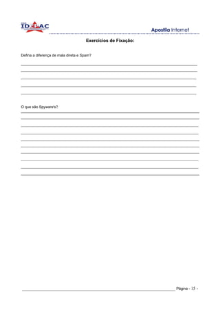 Exercícios de Fixação:


Defina a diferença de mala direta e Spam?

______________________________________________________________________________________
______________________________________________________________________________________
_______________________________________________________________________________
_______________________________________________________________________________
_______________________________________________________________________________


O que são Spyware's?
_______________________________________________________________________________________
_______________________________________________________________________________________
________________________________________________________________________________
________________________________________________________________________________
_______________________________________________________________________________________
_______________________________________________________________________________________
_______________________________________________________________________________________
________________________________________________________________________________
________________________________________________________________________________
_______________________________________________________________________________________




_____________________________________________________________________ Página - 15 -
 