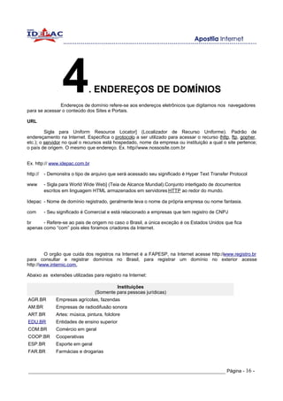4            . ENDEREÇOS DE DOMÍNIOS
               Endereços de domínio refere-se aos endereços eletrônicos que digitamos nos navegadores
para se acessar o conteúdo dos Sites e Portais.

URL

         Sigla para Uniform Resource Locator] (Localizador de Recurso Uniforme). Padrão de
endereçamento na Internet. Especifica o protocolo a ser utilizado para acessar o recurso (http, ftp, gopher,
etc.); o servidor no qual o recursos está hospedado, nome da empresa ou instituição a qual o site pertence;
o país de origem. O mesmo que endereço. Ex. http//www.nossosite.com.br


Ex. http:// www.idepac.com.br

http://   - Demonstra o tipo de arquivo que será acessado seu significado é Hyper Text Transfer Protocol

www       - Sigla para World Wide Web] (Teia de Alcance Mundial).Conjunto interligado de documentos
          escritos em linguagem HTML armazenados em servidores HTTP ao redor do mundo.

Idepac - Nome de domínio registrado, geralmente leva o nome da própria empresa ou nome fantasia.

com       - Seu significado é Comercial e está relacionado a empresas que tem registro de CNPJ

br     - Refere-se ao pais de origem no caso o Brasil, a única exceção é os Estados Unidos que fica
apenas como “com” pois eles foramos criadores da Internet.




        O orgão que cuida dos registros na Internet é a FAPESP, na Internet acesse http://www.registro.br
para consultar e registrar domínios no Brasil, para registrar um domínio no exterior acesse
http://www.internic.com.

Abaixo as extensões utilizadas para registro na Internet:

                                           Instituições
                                  (Somente para pessoas jurídicas)
AGR.BR         Empresas agrícolas, fazendas
AM.BR          Empresas de radiodifusão sonora
ART.BR         Artes: música, pintura, folclore
EDU.BR         Entidades de ensino superior
COM.BR         Comércio em geral
COOP.BR        Cooperativas
ESP.BR         Esporte em geral
FAR.BR         Farmácias e drogarias



_____________________________________________________________________ Página - 16 -
 