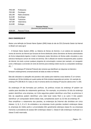 PRO.BR          Professores
PSC.BR          Psicólogos
QSL.BR          Rádio amadores
SLG.BR          Sociólogos
TRD.BR          Tradutores
VET.BR          Veterinários
ZLG.BR          Zoólogos
                                        Pessoas Físicas
                                   (Somente para pessoas físicas)
NOM.BR          Pessoas Físicas



DNS E ENDEREÇOS IP


Abaixo uma definição de Domain Name System (DNS) tirada do site da CGI (Comando Gestor da Internet
no Brasil ) em www.cgi.br


“... O Domain Name System (DNS), ou Sistema de Nomes de Domínio, é um sistema de resolução de
nomes de domínio da Internet que funciona de forma distribuída (vários Servidores de Nomes administrados
de forma independente ligados à rede) e hierárquica (estes Servidores de Nomes estão vinculados a uma
estrutura hierárquica comum de nomes de domínio). Ele é utilizado de maneira transparente pelos usuários
da Internet, de modo a prover qualquer programa de comunicação e acesso (por exemplo, um navegador
como o Netscape) a conversão do nome de domínio para endereço deste recurso ou computador (endereço
IP)....”
           Os endereços IP (Internet Protocol) são números que identificam as máquinas na Internet e
fornecem endereçamento universal através de todas as redes na Internet.


Eles são colocados no cabeçalho dos pacotes e são usados para roteá-los a seus destinos. É um número
composto por 32 bits divididos em quatro partes de 8 bits (octetos) separados por pontos. Um exemplo de
endereço IP é 206.98.23.16. Cada um dos 4 números dentro do endereço IP assume valores entre 1 e 255.


Os endereços IP são formados por prefixos. Os prefixos iniciais do endereço IP podem ser
usados para decisões de roteamento genéricas. Por exemplo, os primeiros 16 bits do endereço
podem identificar uma empresa, os 4 bits seguintes podem identificar uma filial, os próximos 4
bits da seqüência podem identificar uma rede local nesta filial e os outro 4 bits podem
identificar um computador dentro desta rede, completando assim os 32 bits do endereço IP.
Para simplificar o roteamento dos pacotes, os endereços da Internet são divididos em cinco
classes: A, B, C, D e E. As entidades e as empresas muito grandes recebem endereços classe
A, empresas de médio porte e universidades têm geralmente edereços classe B e as empresas
menores e provedores de acesso têm endereços classe C. Classe D são endereços multicast e a
classe E está reservada.



_____________________________________________________________________ Página - 18 -
 