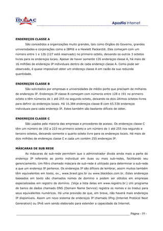 ENDEREÇOS CLASSE A
      São concedidos a organizações muito grandes, tais como Orgãos do Governo, grandes
universidades e corporações como a IBM® e a Hewlett Packard®. Eles começam com um
número entre 1 e 126 (127 está reservado) no primeiro octeto, deixando os outros 3 octetos
livres para os endereços locais. Apesar de haver somente 126 endereços classe A, há mais de
16 milhões de endereços IP individuais dentro de cada endereço classe A. Como pode ser
observado, é quase impossível obter um endereço classe A em razão da sua reduzida
quantidade.


ENDEREÇOS CLASSE B
      São solicitados por empresas e universidades de médio porte que precisam de milhares
de endereços IP. Endereços IP classe B começam com números entre 128 e 191 no primeiro
octeto e têm números de 1 até 255 no segundo octeto, deixando os dois últimos octetos livres
para definir os endereços locais. Há 16.384 endereços classe B com 65.536 endereços
individuais para cada endereço IP. Estes também são bastante difíceis de obter.


ENDEREÇOS CLASSE C
      São usados pela maioria das empresas e provedores de acesso. Os endereços classe C
têm um número de 192 a 223 no primeiro octeto e um número de 1 até 255 nos segundo e
terceiro octetos, deixando somente o quarto octeto livre para os endereços locais. Há mais de
dois milhões de endereços classe C e cada um contém 255 endereços IP.


MÁSCARAS DE SUB REDE
      As máscaras de sub-rede permitem que o administrador divida ainda mais a parte do
endereço IP referente ao ponto individual em duas ou mais sub-redes, facilitando seu
gerenciamento. Um filtro chamado máscara de sub-rede é utilizado para determinar a sub-rede
a que um endereço IP pertence. Os endereços IP são difíceis de lembrar, assim muitos também
têm equivalentes em texto, ex., www.brasil.gov.br ou www.blackbox.com.br. Estes endereços
baseados em texto são chamados nomes de domínio e podem ser obtidos em empresas
especializadas em registro de domínio. (Veja a lista delas em www.registro.br.) Um programa
de banco de dados chamado DNS (Domain Name Service) registra os nomes e os traduz para
seus equivalentes numéricos. Há uma previsão de que, em breve, não haverá mais endereços
IP disponíveis. Assim um novo sistema de endereços IP chamado IPng (Internet Protocol Next
Generation) ou IPv6 vem sendo elaborado para estender a capacidade da Internet.


_____________________________________________________________________ Página - 19 -
 
