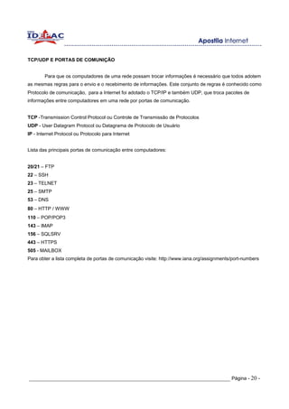 TCP/UDP E PORTAS DE COMUNIÇÃO


        Para que os computadores de uma rede possam trocar informações é necessário que todos adotem
as mesmas regras para o envio e o recebimento de informações. Este conjunto de regras é conhecido como
Protocolo de comunicação, para a Internet foi adotado o TCP/IP e também UDP, que troca pacotes de
informações entre computadores em uma rede por portas de comunicação.


TCP -Transmission Control Protocol ou Controle de Transmissão de Protocolos
UDP - User Datagram Protocol ou Datagrama de Protocolo de Usuário
IP - Internet Protocol ou Protocolo para Internet


Lista das principais portas de comunicação entre computadores:


20/21 – FTP
22 – SSH
23 – TELNET
25 – SMTP
53 – DNS
80 – HTTP / WWW
110 – POP/POP3
143 – IMAP
156 – SQLSRV
443 – HTTPS
505 - MAILBOX
Para obter a lista completa de portas de comunicação visite: http://www.iana.org/assignments/port-numbers




_____________________________________________________________________ Página - 20 -
 