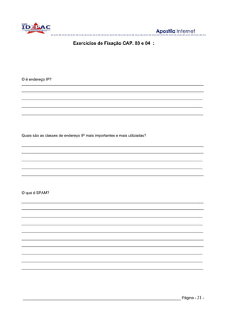 Exercícios de Fixação CAP. 03 e 04 :




O é endereço IP?
______________________________________________________________________________________
______________________________________________________________________________________
_______________________________________________________________________________
_______________________________________________________________________________
______________________________________________________________________________________________




Quais são as classes de endereço IP mais importantes e mais utilizadas?

______________________________________________________________________________________
______________________________________________________________________________________
_______________________________________________________________________________
_______________________________________________________________________________
______________________________________________________________________________________



O que é SPAM?

______________________________________________________________________________________
______________________________________________________________________________________
_______________________________________________________________________________
_______________________________________________________________________________
______________________________________________________________________________________________
______________________________________________________________________________________
______________________________________________________________________________________
_______________________________________________________________________________
_______________________________________________________________________________
______________________________________________________________________________________________




_____________________________________________________________________ Página - 21 -
 