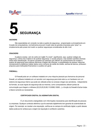 5
HACKERS
            . SEGURANÇA

       São especialistas em conexão na rede e quebra de segurança, programação e principalmente em
Invasão de computadores, normalmente procuram invadir sites de grandes empresas para “pixar” ou
simplesmente pelo prazer de invadir ou quebrar seguranças consideradas de alto nível.


CRACKERS

        A palavra cracker, vem do verbo em inglês "to crack", significando, aqui, quebrar códigos de
segurança, a fama dos Crakers é de quebrar segurança e causar prejuizo, mas existem opiniões diversas
sobre essa classificação. Os danos causados por pessoas que utilizam do conhecimento da invasão e
quebra de segurança para práticas ofensivas e ilegais são diversas, a possibilidade de acessar máquinas
remotamente (a distância) coletar dados como números de cartão de crédito, senhas de bancos, produzem
prejuízos para instituições financeiras e o publico em geral.


FIREWALL


        O Firewall pode ser um software instalado em uma máquina pessoal que chamamos de personal
firewall, um software instalado em um servidor com segurança para toda rede ou um hardware com um
sistema de segurança interno que pode ser utilizada antes na conexao chegar aos servidores, independente
do formato, as suas regras de segurança são as mesmas, como computadores utilizam portas de
comunicação que chagam a milhares (22,23,25,53,80,110,8080,10000...), a função do firewall é fechar todas
e liberar somente as necessárias.


                CERTIFICADO DIGITAL OU ASSINATURA DIGITAL


                É um documento criptografado com informações necessárias para identificação de pessoas
ou empresas. Qualquer conteúdo eletrônico que foi assinado digitalmente tem garantia de autenticidade de
origem. Por exemplo: ao receber uma requisição, verifica-se os campos do certificado digital, a partir desses
dados pode-se ter certeza que a origem da requisição é confiável e autentica.




_____________________________________________________________________ Página - 22 -
 