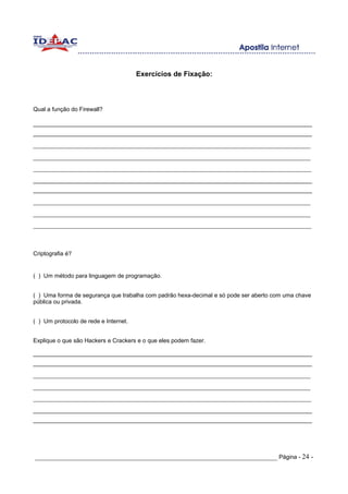 Exercícios de Fixação:



Qual a função do Firewall?

______________________________________________________________________________________
______________________________________________________________________________________
_______________________________________________________________________________
_______________________________________________________________________________
______________________________________________________________________________________________
______________________________________________________________________________________
______________________________________________________________________________________
_______________________________________________________________________________
_______________________________________________________________________________
______________________________________________________________________________________________



Criptografia é?


( ) Um método para linguagem de programação.


( ) Uma forma de segurança que trabalha com padrão hexa-decimal e só pode ser aberto com uma chave
pública ou privada.


( ) Um protocolo de rede e Internet.


Explique o que são Hackers e Crackers e o que eles podem fazer.

______________________________________________________________________________________
______________________________________________________________________________________
_______________________________________________________________________________
_______________________________________________________________________________
______________________________________________________________________________________________
______________________________________________________________________________________
______________________________________________________________________________________




_____________________________________________________________________ Página - 24 -
 
