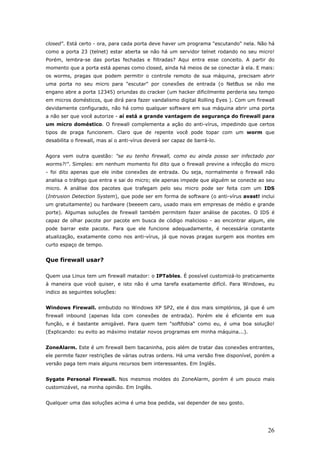closed". Está certo - ora, para cada porta deve haver um programa "escutando" nela. Não há
como a porta 23 (telnet) estar aberta se não há um servidor telnet rodando no seu micro!
Porém, lembra-se das portas fechadas e filtradas? Aqui entra esse conceito. A partir do
momento que a porta está apenas como closed, ainda há meios de se conectar à ela. E mais:
os worms, pragas que podem permitir o controle remoto de sua máquina, precisam abrir
uma porta no seu micro para "escutar" por conexões de entrada (o NetBus se não me
engano abre a porta 12345) oriundas do cracker (um hacker dificilmente perderia seu tempo
em micros domésticos, que dirá para fazer vandalismo digital Rolling Eyes ). Com um firewall
devidamente configurado, não há como qualquer software em sua máquina abrir uma porta
a não ser que você autorize - aí está a grande vantagem de segurança do firewall para
um micro doméstico. O firewall complementa a ação do anti-vírus, impedindo que certos
tipos de praga funcionem. Claro que de repente você pode topar com um worm que
desabilita o firewall, mas aí o anti-vírus deverá ser capaz de barrá-lo.


Agora vem outra questão: "se eu tenho firewall, como eu ainda posso ser infectado por
worms?!". Simples: em nenhum momento foi dito que o firewall previne a infecção do micro
- foi dito apenas que ele inibe conexões de entrada. Ou seja, normalmente o firewall não
analisa o tráfego que entra e sai do micro; ele apenas impede que alguém se conecte ao seu
micro. A análise dos pacotes que trafegam pelo seu micro pode ser feita com um IDS
(Intrusion Detection System), que pode ser em forma de software (o anti-vírus avast! inclui
um gratuitamente) ou hardware (beeeem caro, usado mais em empresas de médio e grande
porte). Algumas soluções de firewall também permitem fazer análise de pacotes. O IDS é
capaz de olhar pacote por pacote em busca de código malicioso - ao encontrar algum, ele
pode barrar este pacote. Para que ele funcione adequadamente, é necessária constante
atualização, exatamente como nos anti-vírus, já que novas pragas surgem aos montes em
curto espaço de tempo.


Que firewall usar?

Quem usa Linux tem um firewall matador: o IPTables. É possível customizá-lo praticamente
à maneira que você quiser, e isto não é uma tarefa exatamente difícil. Para Windows, eu
indico as seguintes soluções:


Windows Firewall. embutido no Windows XP SP2, ele é dos mais simplórios, já que é um
firewall inbound (apenas lida com conexões de entrada). Porém ele é eficiente em sua
função, e é bastante amigável. Para quem tem "softfobia" como eu, é uma boa solução!
(Explicando: eu evito ao máximo instalar novos programas em minha máquina...).


ZoneAlarm. Este é um firewall bem bacaninha, pois além de tratar das conexões entrantes,
ele permite fazer restrições de várias outras ordens. Há uma versão free disponível, porém a
versão paga tem mais alguns recursos bem interessantes. Em Inglês.


Sygate Personal Firewall. Nos mesmos moldes do ZoneAlarm, porém é um pouco mais
customizável, na minha opinião. Em Inglês.


Qualquer uma das soluções acima é uma boa pedida, vai depender de seu gosto.




                                                                                         26
 